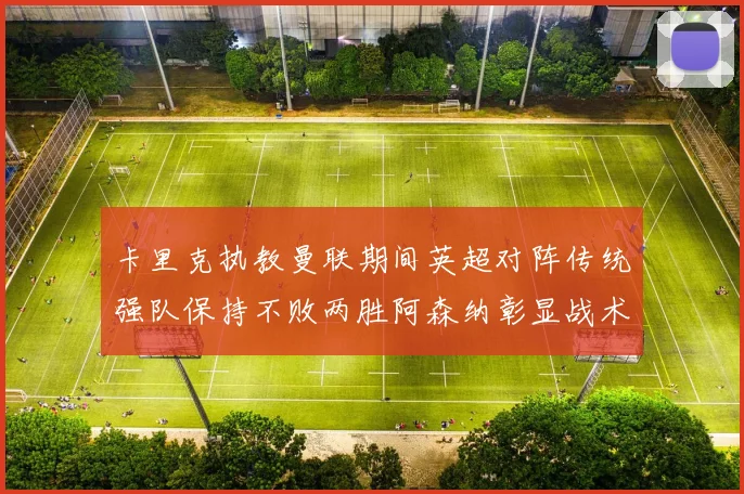 卡里克执教曼联期间英超对阵传统强队保持不败两胜阿森纳彰显战术智慧