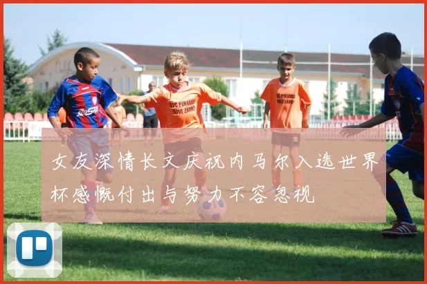 女友深情长文庆祝内马尔入选世界杯感慨付出与努力不容忽视