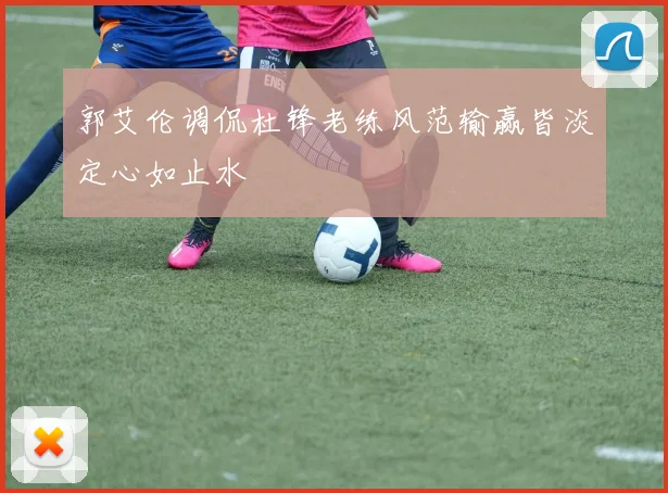 郭艾伦调侃杜锋老练风范输赢皆淡定心如止水