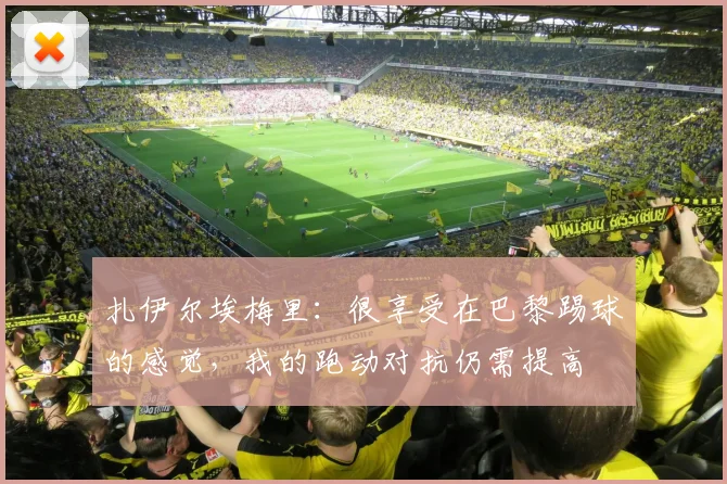 扎伊尔埃梅里：很享受在巴黎踢球的感觉，我的跑动对抗仍需提高