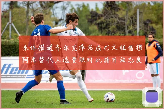 米体报道齐尔克泽或成尤文租借穆阿尼替代人选曼联对此持开放态度
