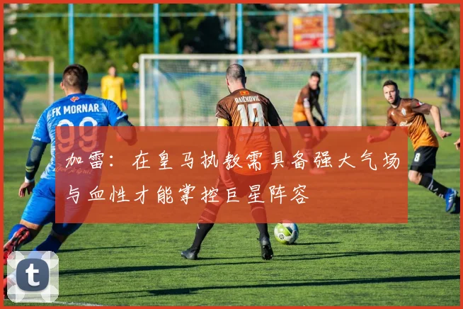 加雷：在皇马执教需具备强大气场与血性才能掌控巨星阵容