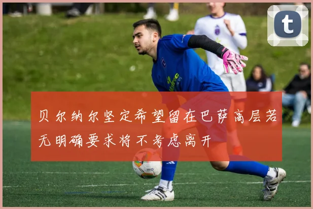 贝尔纳尔坚定希望留在巴萨高层若无明确要求将不考虑离开