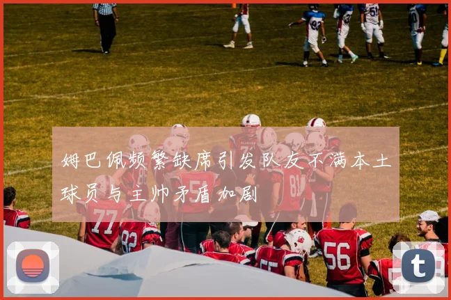 姆巴佩频繁缺席引发队友不满本土球员与主帅矛盾加剧