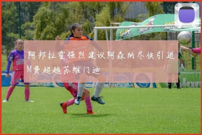 阿邦拉霍强烈建议阿森纳尽快引进M费超越苏维门迪