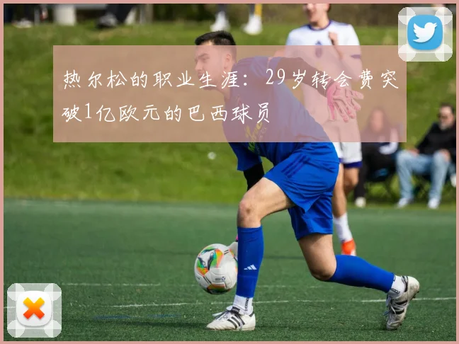 热尔松的职业生涯：29岁转会费突破1亿欧元的巴西球员