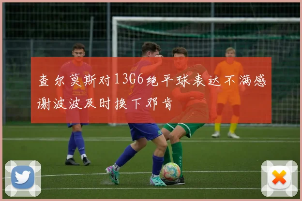 查尔莫斯对13G6绝平球表达不满感谢波波及时换下邓肯