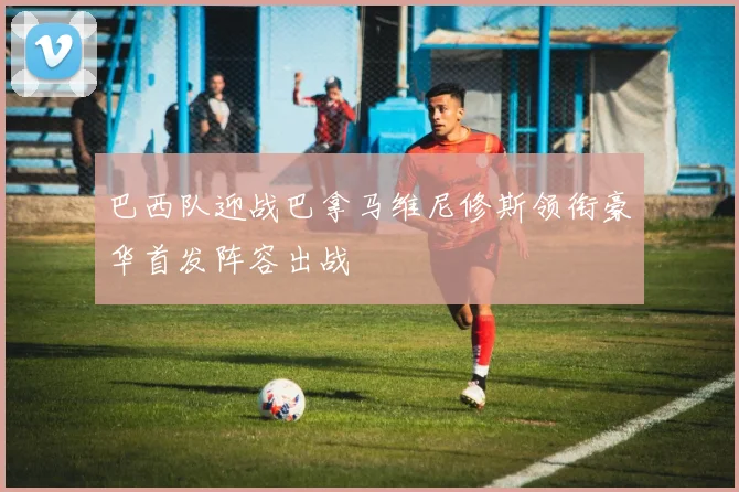 巴西队迎战巴拿马维尼修斯领衔豪华首发阵容出战