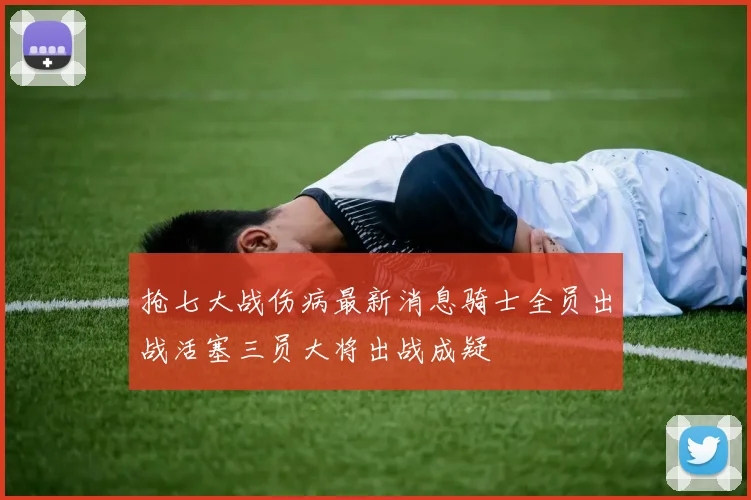 抢七大战伤病最新消息骑士全员出战活塞三员大将出战成疑