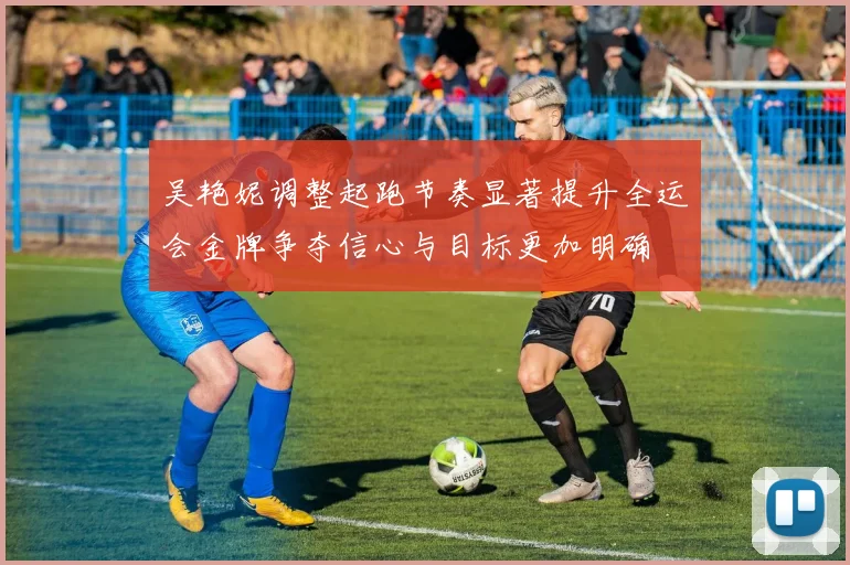 吴艳妮调整起跑节奏显著提升全运会金牌争夺信心与目标更加明确