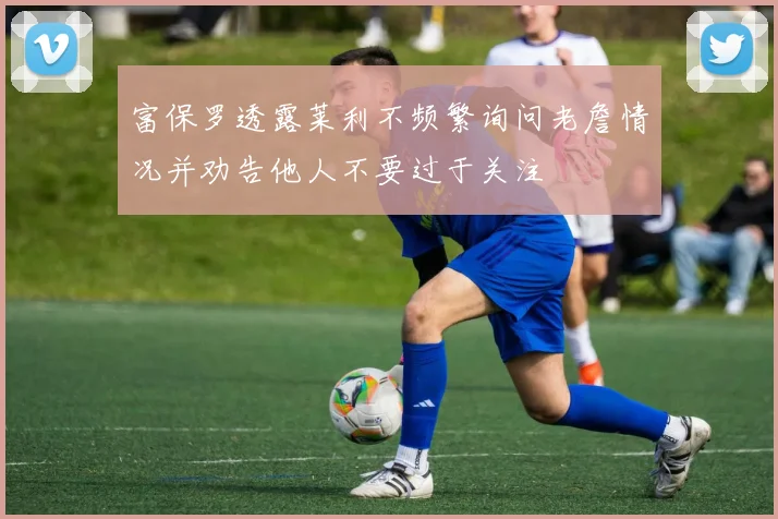 富保罗透露莱利不频繁询问老詹情况并劝告他人不要过于关注